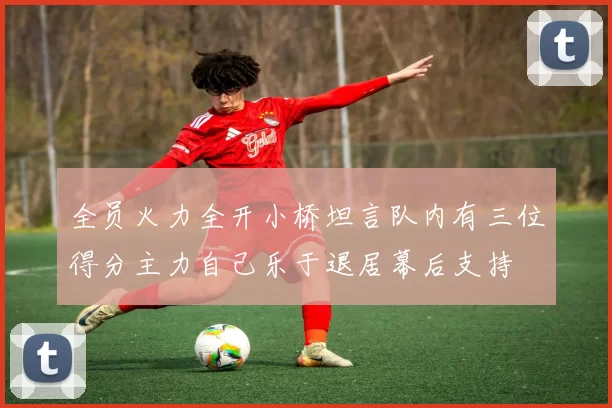 全员火力全开小桥坦言队内有三位得分主力自己乐于退居幕后支持