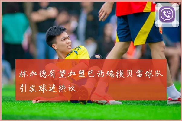 林加德有望加盟巴西瑞模贝雷球队引发球迷热议