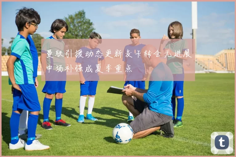 曼联引援动态更新麦卡转会无进展中场补强成夏季重点