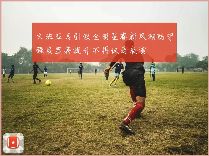 文班亚马引领全明星赛新风潮防守强度显著提升不再仅是表演