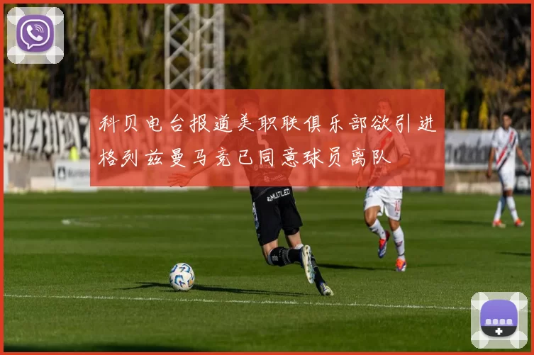 科贝电台报道美职联俱乐部欲引进格列兹曼马竞已同意球员离队