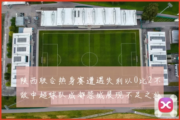 陕西联合热身赛遭遇失利以0比2不敌中超球队成都蓉城展现不足之处