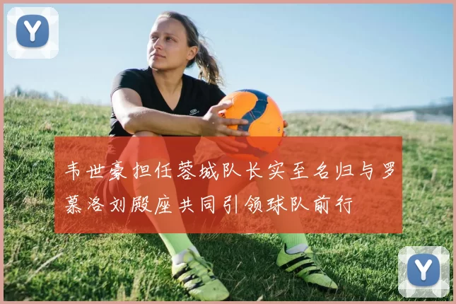 韦世豪担任蓉城队长实至名归与罗慕洛刘殿座共同引领球队前行
