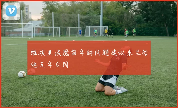 维埃里谈魔笛年龄问题建议米兰给他五年合同