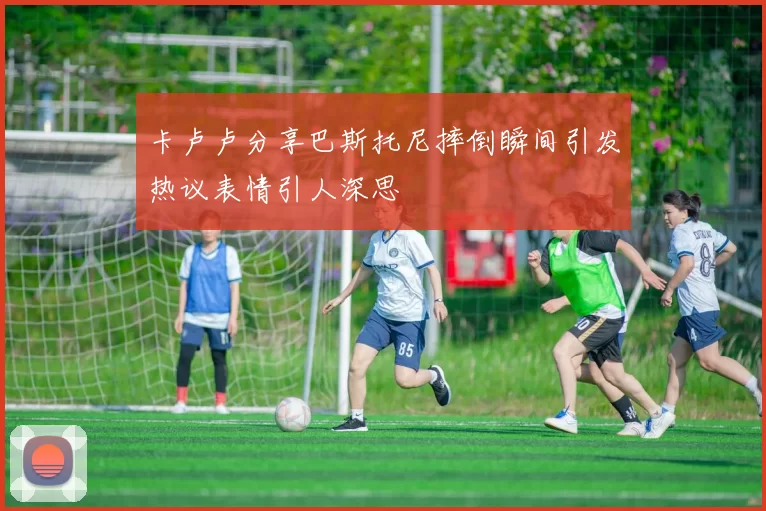 卡卢卢分享巴斯托尼摔倒瞬间引发热议表情引人深思