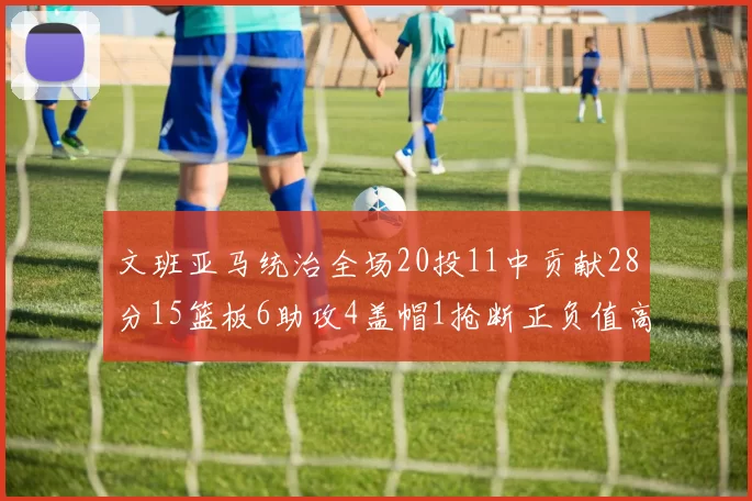 文班亚马统治全场20投11中贡献28分15篮板6助攻4盖帽1抢断正负值高达32