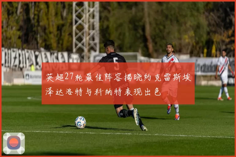 英超27轮最佳阵容揭晓约克雷斯埃泽达洛特与科纳特表现出色