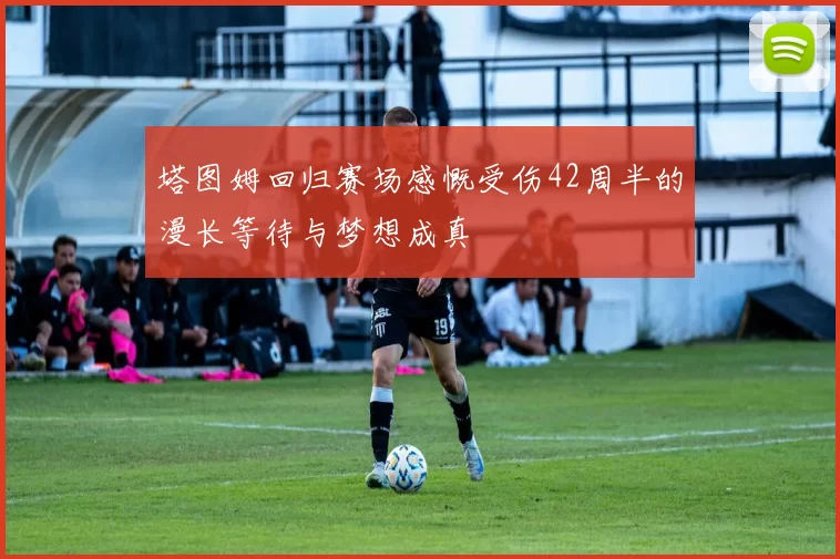 塔图姆回归赛场感慨受伤42周半的漫长等待与梦想成真