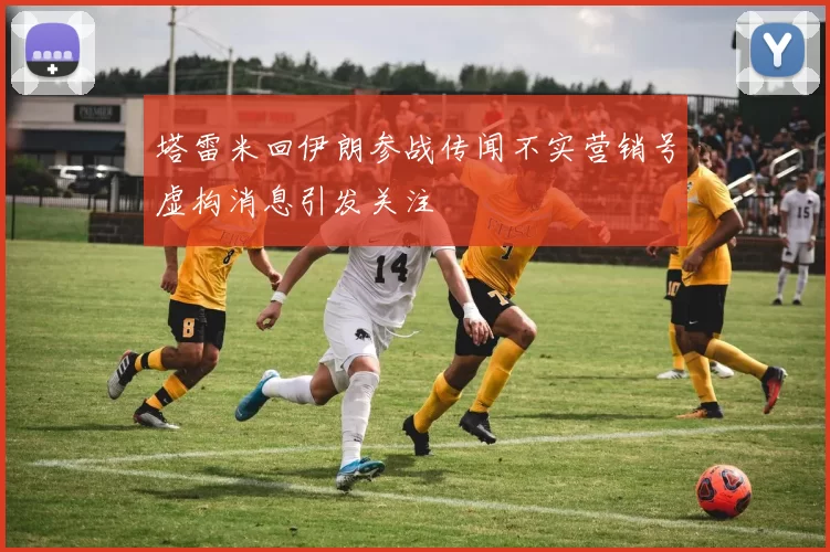 塔雷米回伊朗参战传闻不实营销号虚构消息引发关注