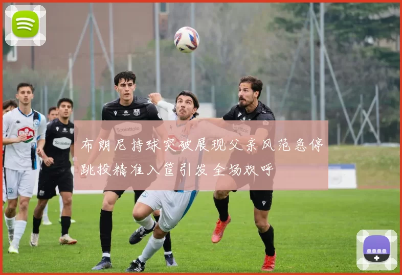 布朗尼持球突破展现父亲风范急停跳投精准入筐引发全场欢呼