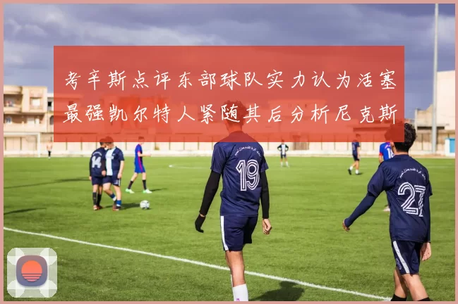考辛斯点评东部球队实力认为活塞最强凯尔特人紧随其后分析尼克斯不足之处