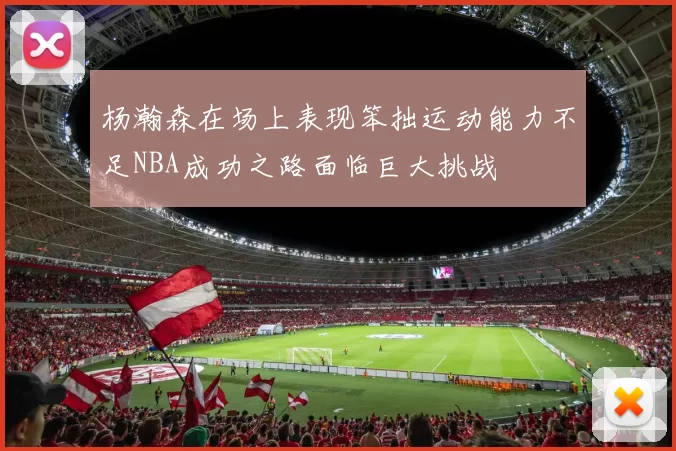 杨瀚森在场上表现笨拙运动能力不足NBA成功之路面临巨大挑战