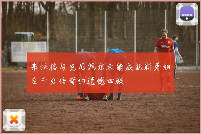 弗拉格与克尼佩尔未能成就新秀组合千分传奇的遗憾回顾