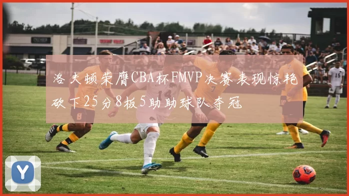 洛夫顿荣膺CBA杯FMVP决赛表现惊艳砍下25分8板5助助球队夺冠