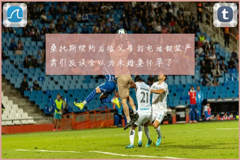 桑托斯续约后给父母打电话假装严肃引发误会以为未婚妻怀孕了