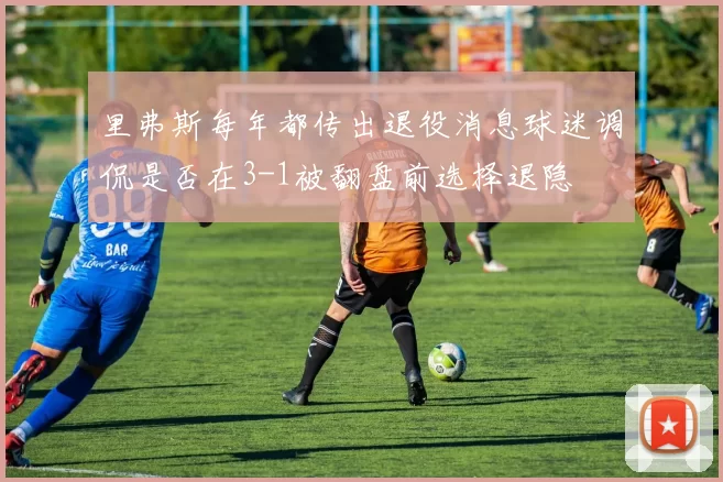 里弗斯每年都传出退役消息球迷调侃是否在3-1被翻盘前选择退隐