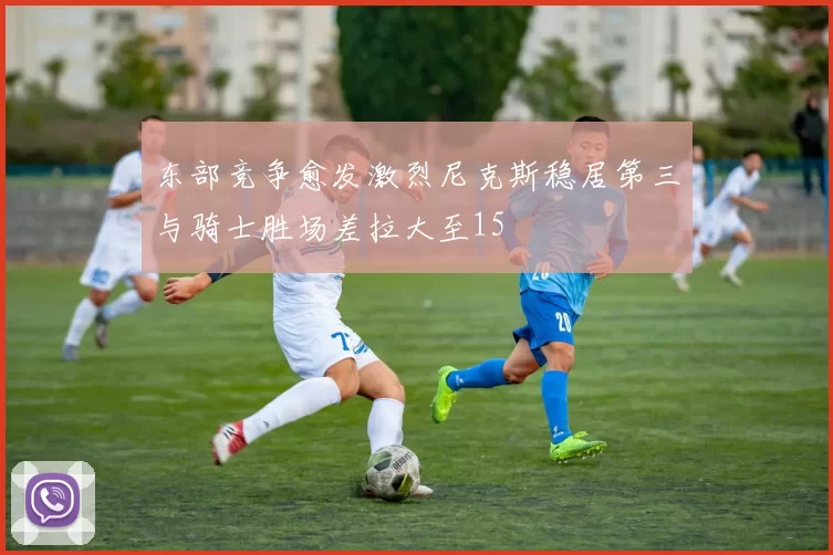 东部竞争愈发激烈尼克斯稳居第三与骑士胜场差拉大至15