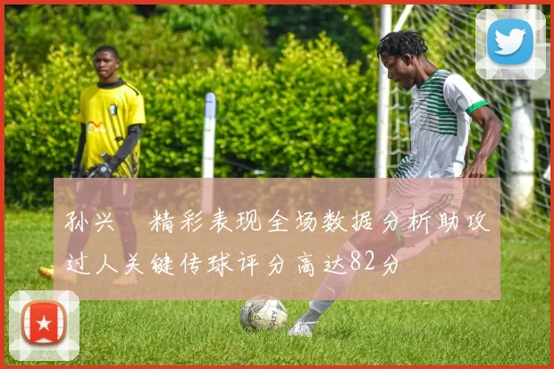 孙兴慜精彩表现全场数据分析助攻过人关键传球评分高达82分