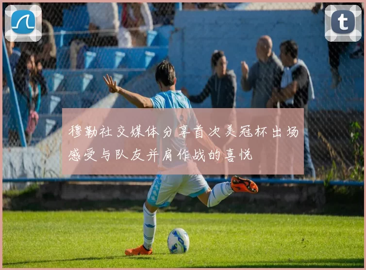 穆勒社交媒体分享首次美冠杯出场感受与队友并肩作战的喜悦