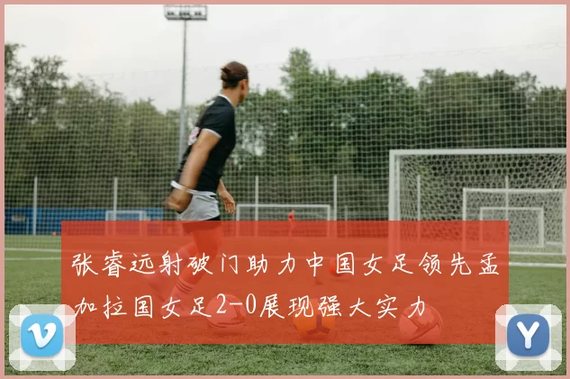 张睿远射破门助力中国女足领先孟加拉国女足2-0展现强大实力