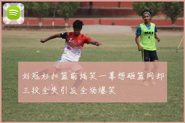 刘冠杉扣篮前搞笑一幕想砸篮网却三投全失引发全场爆笑