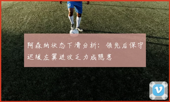 阿森纳状态下滑分析：领先后保守迟缓左翼进攻乏力成隐患