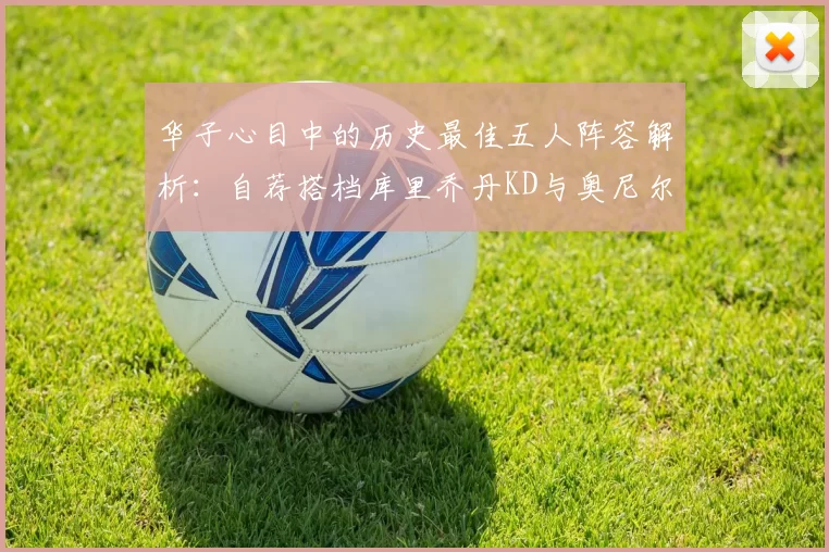 华子心目中的历史最佳五人阵容解析：自荐搭档库里乔丹KD与奥尼尔共襄盛举